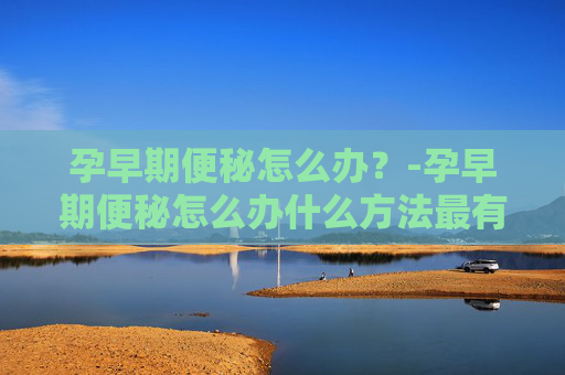 孕早期便秘怎么办？-孕早期便秘怎么办什么方法最有效缓解