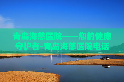 青岛海慈医院——您的健康守护者-青岛海慈医院电话