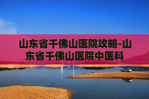 山东省千佛山医院攻略-山东省千佛山医院中医科
