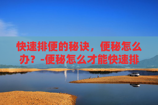 快速排便的秘诀，便秘怎么办？-便秘怎么才能快速排便偏方