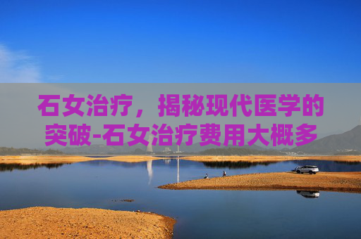 石女治疗，揭秘现代医学的突破-石女治疗费用大概多少