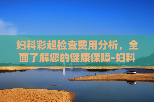 妇科彩超检查费用分析，全面了解您的健康保障-妇科彩超主要检查什么