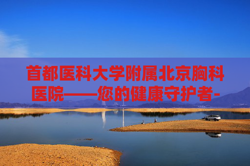 首都医科大学附属北京胸科医院——您的健康守护者-首都医科大学附属北京胸科医院电话