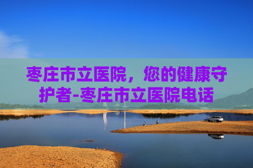 枣庄市立医院，您的健康守护者-枣庄市立医院电话