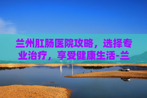 兰州肛肠医院攻略，选择专业治疗，享受健康生活-兰州肛门专科医院哪家好
