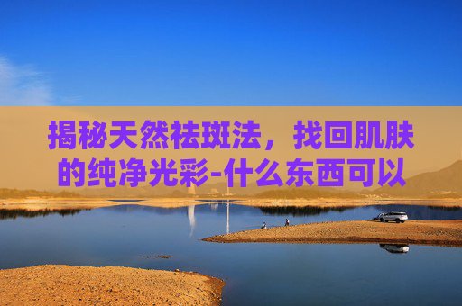 揭秘天然祛斑法，找回肌肤的纯净光彩-什么东西可以祛斑美白皮肤