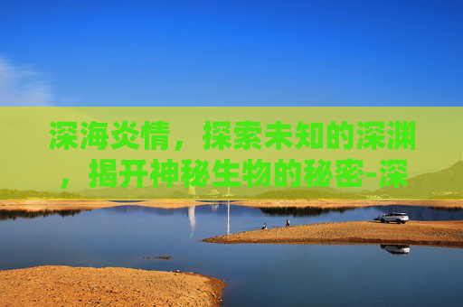 深海炎情，探索未知的深渊，揭开神秘生物的秘密-深海炎情空梦