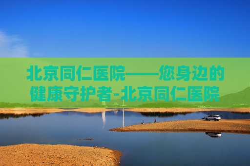 北京同仁医院——您身边的健康守护者-北京同仁医院眼科专家