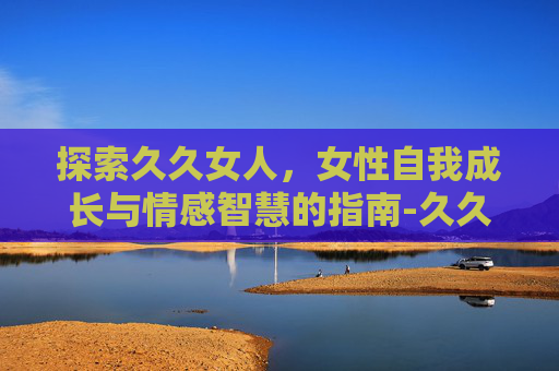 探索久久女人，女性自我成长与情感智慧的指南-久久女人奶头给我吃