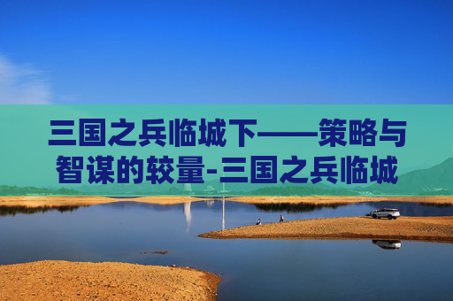 三国之兵临城下——策略与智谋的较量-三国之兵临城下游戏