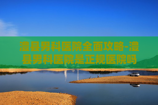 澧县男科医院全面攻略-澧县男科医院是正规医院吗