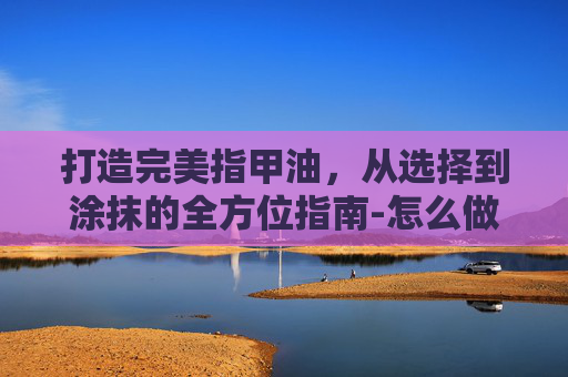 打造完美指甲油，从选择到涂抹的全方位指南-怎么做指甲油无毒简单