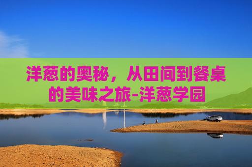 洋葱的奥秘，从田间到餐桌的美味之旅-洋葱学园