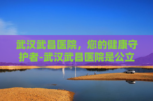 武汉武昌医院，您的健康守护者-武汉武昌医院是公立医院吗