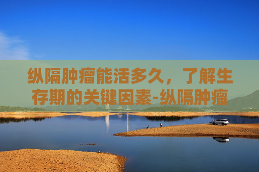 纵隔肿瘤能活多久，了解生存期的关键因素-纵隔肿瘤能活多长时间