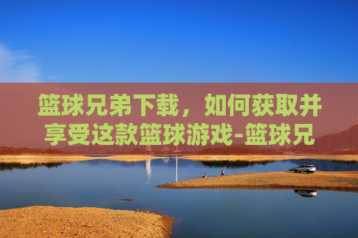 篮球兄弟下载，如何获取并享受这款篮球游戏-篮球兄弟下载ios
