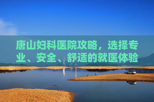 唐山妇科医院攻略，选择专业、安全、舒适的就医体验-唐山妇科医院官网