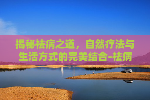 揭秘祛病之道，自然疗法与生活方式的完美结合-祛病的拼音