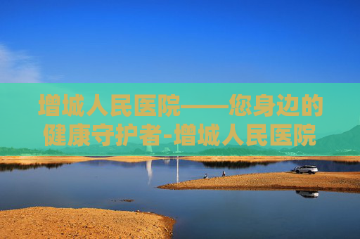 增城人民医院——您身边的健康守护者-增城人民医院是三甲医院吗 增城人民医院——您身边的健康守护者-增城人民医院是三甲医院吗