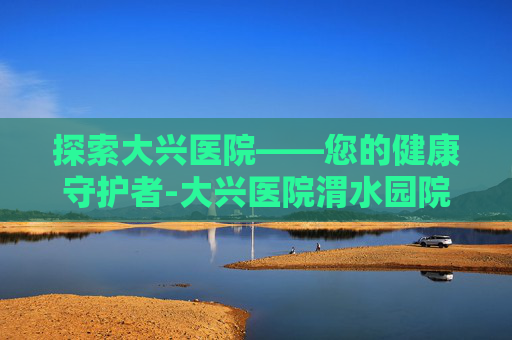 探索大兴医院——您的健康守护者-大兴医院渭水园院区