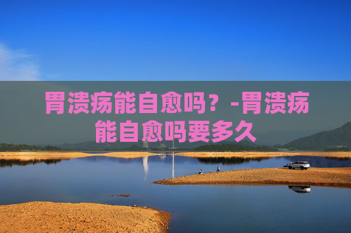 胃溃疡能自愈吗？-胃溃疡能自愈吗要多久