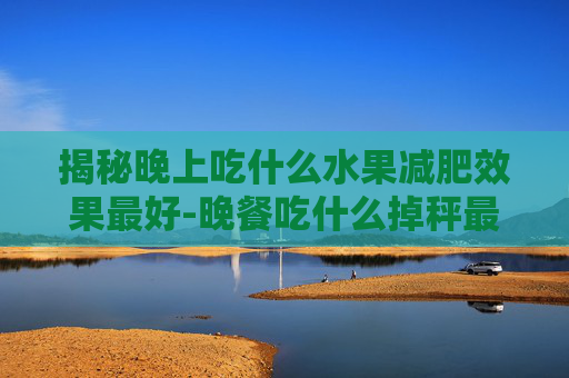 揭秘晚上吃什么水果减肥效果最好-晚餐吃什么掉秤最快