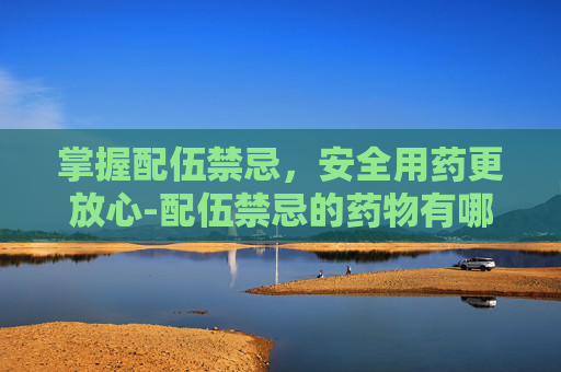 掌握配伍禁忌，安全用药更放心-配伍禁忌的药物有哪些