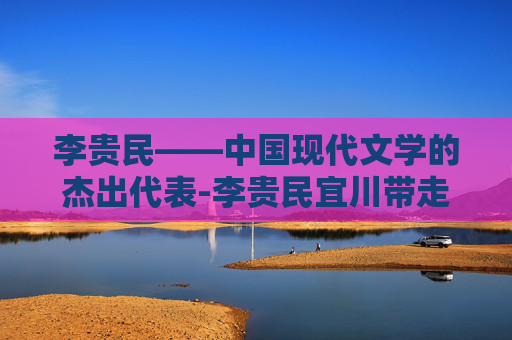 李贵民——中国现代文学的杰出代表-李贵民宜川带走了吗