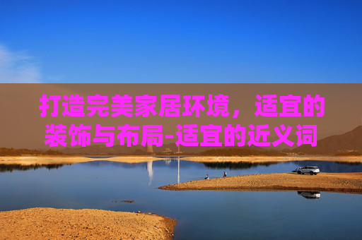 打造完美家居环境，适宜的装饰与布局-适宜的近义词