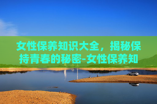 女性保养知识大全，揭秘保持青春的秘密-女性保养知识有哪些