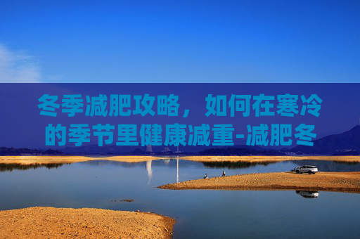 冬季减肥攻略，如何在寒冷的季节里健康减重-减肥冬季和夏季哪个季节减肥最快