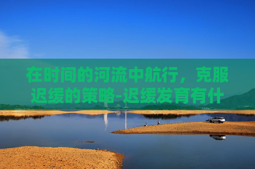 在时间的河流中航行，克服迟缓的策略-迟缓发育有什么症状