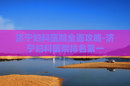 济宁妇科医院全面攻略-济宁妇科医院排名第一