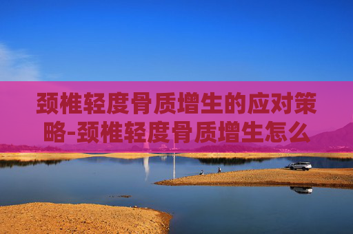 颈椎轻度骨质增生的应对策略-颈椎轻度骨质增生怎么治疗