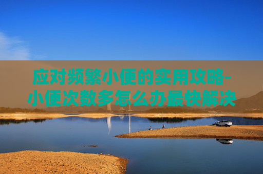 应对频繁小便的实用攻略-小便次数多怎么办最快解决办法