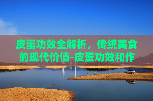皮蛋功效全解析，传统美食的现代价值-皮蛋功效和作用