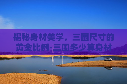 揭秘身材美学，三围尺寸的黄金比例-三围多少算身材好男