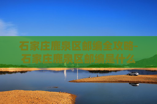 石家庄鹿泉区邮编全攻略-石家庄鹿泉区邮编是什么
