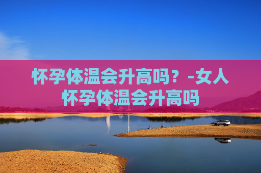 怀孕体温会升高吗？-女人怀孕体温会升高吗