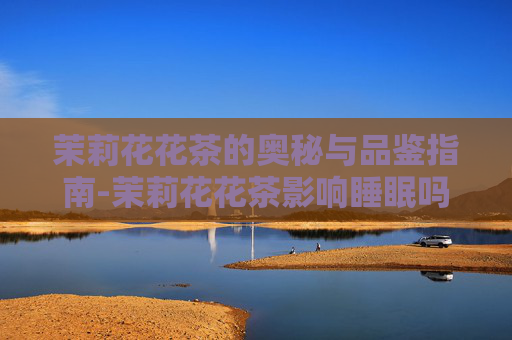 茉莉花花茶的奥秘与品鉴指南-茉莉花花茶影响睡眠吗