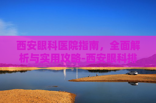 西安眼科医院指南，全面解析与实用攻略-西安眼科排名