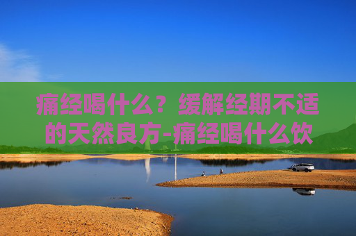 痛经喝什么？缓解经期不适的天然良方-痛经喝什么饮料