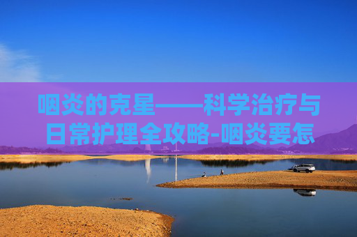 咽炎的克星——科学治疗与日常护理全攻略-咽炎要怎么治疗