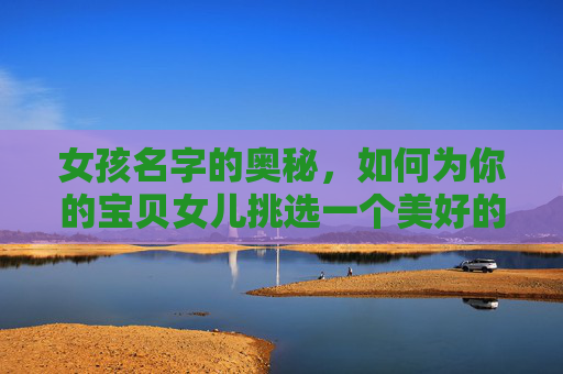 女孩名字的奥秘，如何为你的宝贝女儿挑选一个美好的名字-女孩子取名字大全