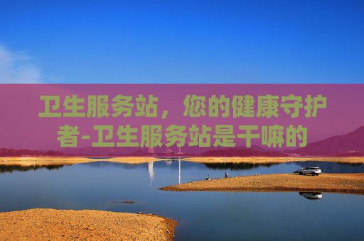 卫生服务站，您的健康守护者-卫生服务站是干嘛的