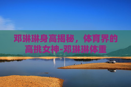 邓琳琳身高揭秘，体育界的高挑女神-邓琳琳体重