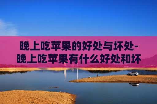 晚上吃苹果的好处与坏处-晚上吃苹果有什么好处和坏处吗