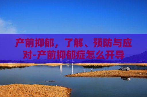 产前抑郁，了解、预防与应对-产前抑郁症怎么开导