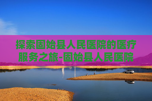 探索固始县人民医院的医疗服务之旅-固始县人民医院是几级医院