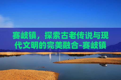 赛岐镇，探索古老传说与现代文明的完美融合-赛岐镇人口多少